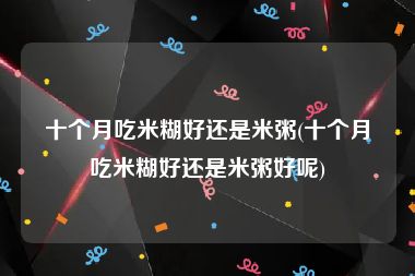 十个月吃米糊好还是米粥(十个月吃米糊好还是米粥好呢)