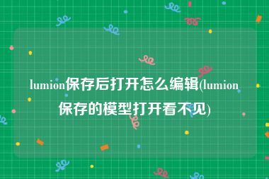 lumion保存后打开怎么编辑(lumion保存的模型打开看不见)