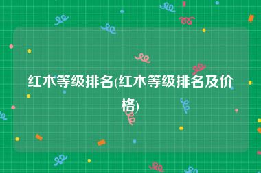 红木等级排名(红木等级排名及价格)