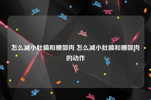 怎么减小肚腩和腰部肉 怎么减小肚腩和腰部肉的动作