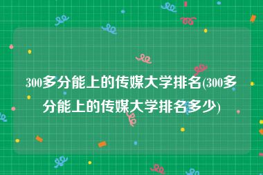 300多分能上的传媒大学排名(300多分能上的传媒大学排名多少)