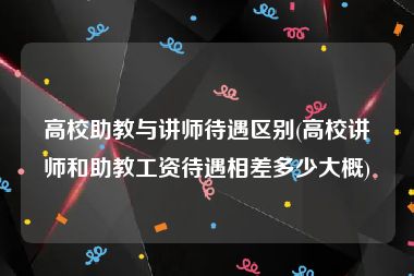 高校助教与讲师待遇区别(高校讲师和助教工资待遇相差多少大概)