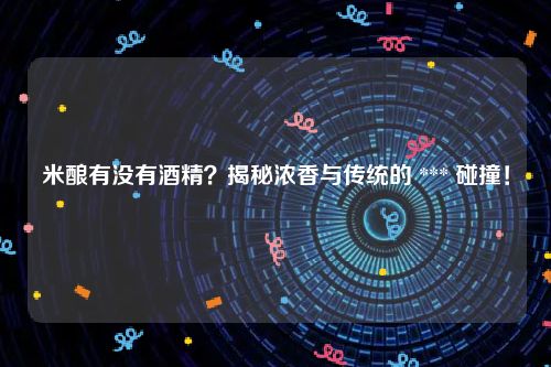米酿有没有酒精？揭秘浓香与传统的 *** 碰撞！