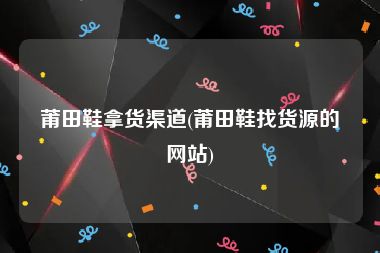 莆田鞋拿货渠道(莆田鞋找货源的网站)