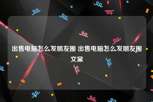 出售电脑怎么发朋友圈 出售电脑怎么发朋友圈文案