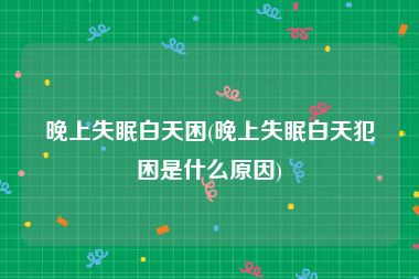 晚上失眠白天困(晚上失眠白天犯困是什么原因)