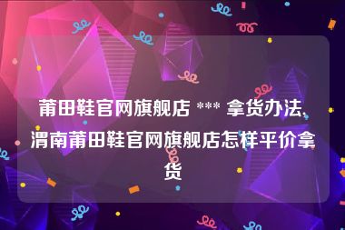 莆田鞋官网旗舰店 *** 拿货办法,渭南莆田鞋官网旗舰店怎样平价拿货