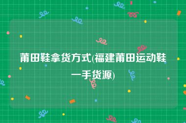 莆田鞋拿货方式(福建莆田运动鞋一手货源)
