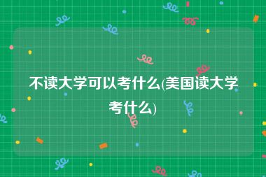 不读大学可以考什么(美国读大学考什么)