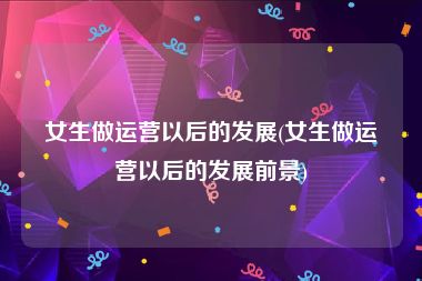 女生做运营以后的发展(女生做运营以后的发展前景)
