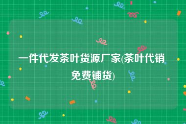 一件代发茶叶货源厂家(茶叶代销 免费铺货)