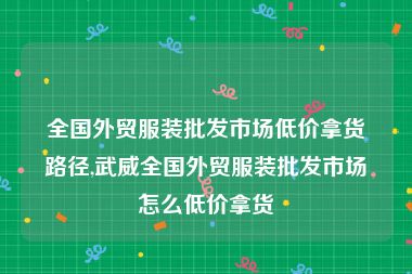 全国外贸服装批发市场低价拿货路径,武威全国外贸服装批发市场怎么低价拿货