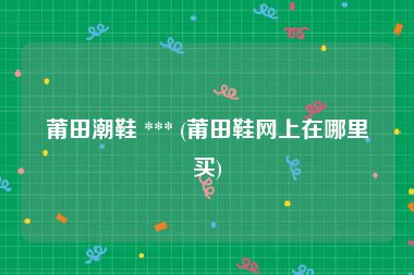 莆田潮鞋 *** (莆田鞋网上在哪里买)