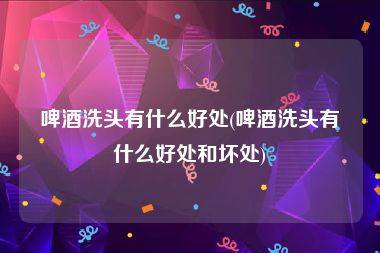 啤酒洗头有什么好处(啤酒洗头有什么好处和坏处)