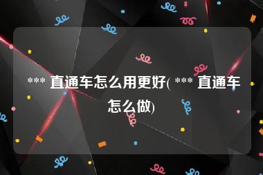  *** 直通车怎么用更好( *** 直通车怎么做)