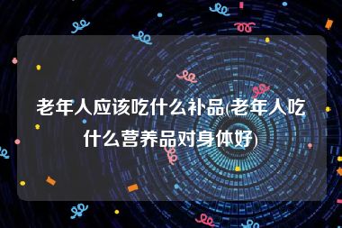 老年人应该吃什么补品(老年人吃什么营养品对身体好)
