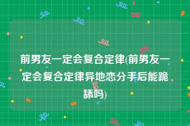前男友一定会复合定律(前男友一定会复合定律异地恋分手后能跪舔吗)