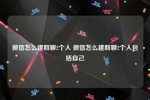 微信怎么建群聊2个人 微信怎么建群聊2个人包括自己