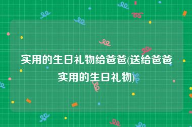 实用的生日礼物给爸爸(送给爸爸实用的生日礼物)