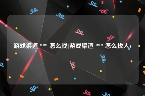 游戏渠道 *** 怎么找(游戏渠道 *** 怎么找人)