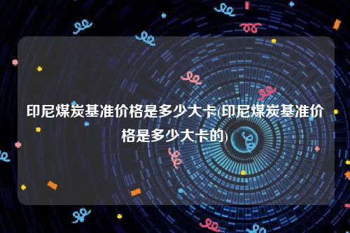 印尼煤炭基准价格是多少大卡(印尼煤炭基准价格是多少大卡的)