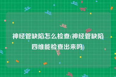 神经管缺陷怎么检查(神经管缺陷四维能检查出来吗)