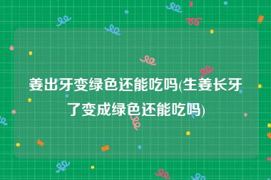姜出牙变绿色还能吃吗(生姜长牙了变成绿色还能吃吗)