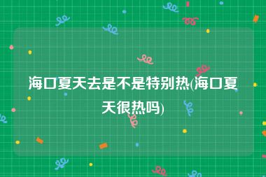 海口夏天去是不是特别热(海口夏天很热吗)