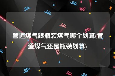 管道煤气跟瓶装煤气哪个划算(管道煤气还是瓶装划算)
