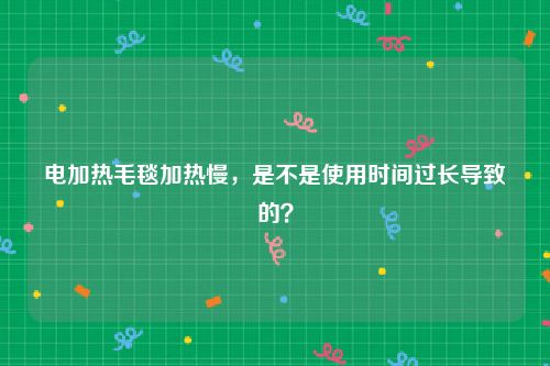 电加热毛毯加热慢，是不是使用时间过长导致的？