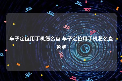 车子定位用手机怎么查 车子定位用手机怎么查免费