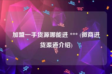 加盟一手货源哪能进 *** (微商进货渠道介绍)