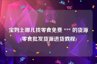 宝妈上哪儿找零食免费 *** 的货源(零食批发货源进货教程)