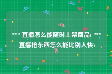 *** 直播怎么能随时上架商品( *** 直播抢东西怎么能比别人快)