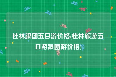 桂林跟团五日游价格(桂林旅游五日游跟团游价格)