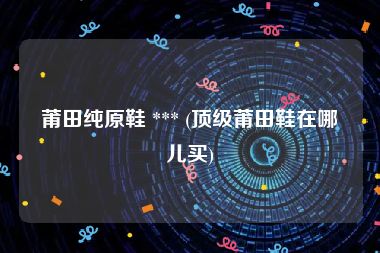 莆田纯原鞋 *** (顶级莆田鞋在哪儿买)