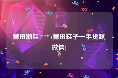 莆田潮鞋 *** (莆田鞋子一手货源微信)