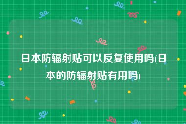 日本防辐射贴可以反复使用吗(日本的防辐射贴有用吗)