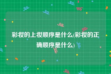 彩妆的上妆顺序是什么(彩妆的正确顺序是什么)
