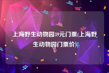 上海野生动物园39元门票(上海野生动物园门票价)