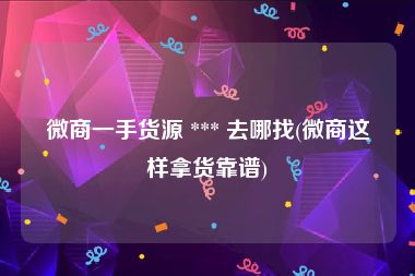 微商一手货源 *** 去哪找(微商这样拿货靠谱)
