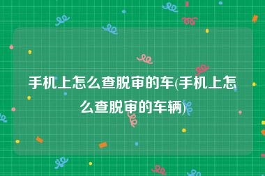 手机上怎么查脱审的车(手机上怎么查脱审的车辆)