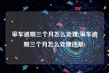 审车逾期三个月怎么处理(审车逾期三个月怎么处理违章)