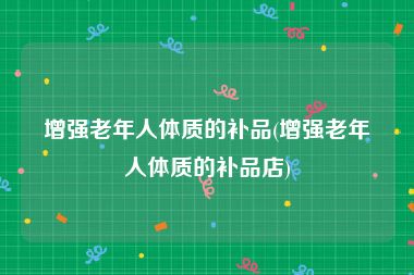 增强老年人体质的补品(增强老年人体质的补品店)