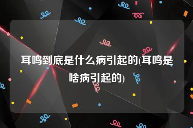 耳鸣到底是什么病引起的(耳鸣是啥病引起的)