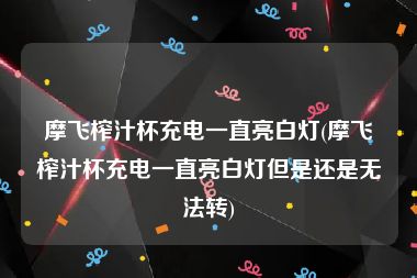 摩飞榨汁杯充电一直亮白灯(摩飞榨汁杯充电一直亮白灯但是还是无法转)