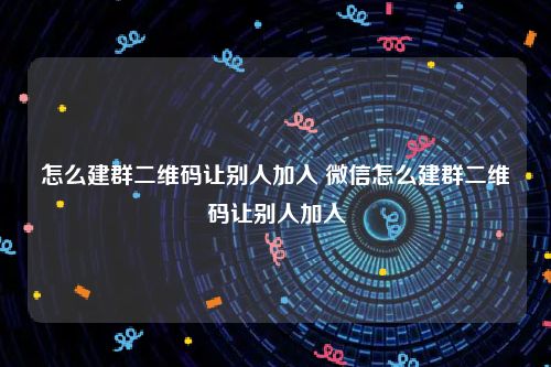 怎么建群二维码让别人加入 微信怎么建群二维码让别人加入