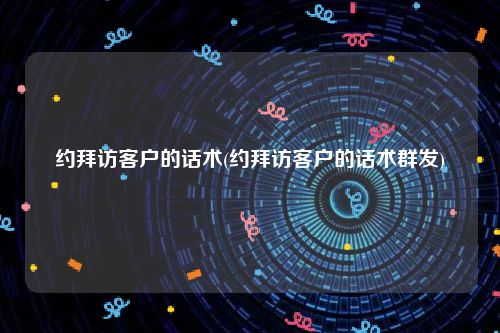 约拜访客户的话术(约拜访客户的话术群发)
