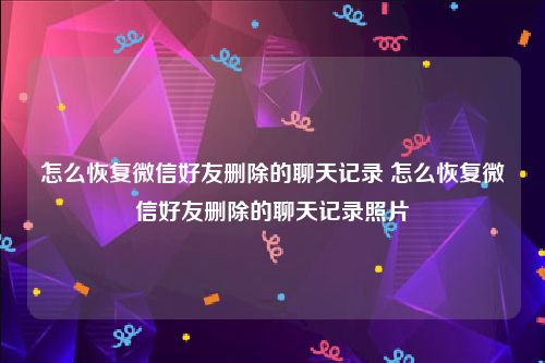 怎么恢复微信好友删除的聊天记录 怎么恢复微信好友删除的聊天记录照片