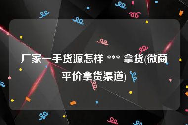 厂家一手货源怎样 *** 拿货(微商平价拿货渠道)